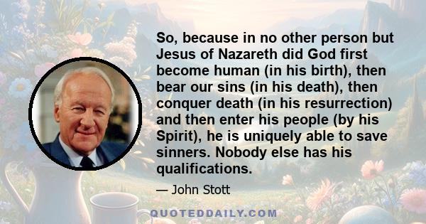 So, because in no other person but Jesus of Nazareth did God first become human (in his birth), then bear our sins (in his death), then conquer death (in his resurrection) and then enter his people (by his Spirit), he