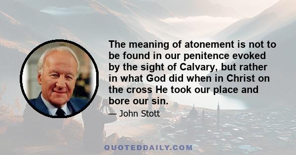 The meaning of atonement is not to be found in our penitence evoked by the sight of Calvary, but rather in what God did when in Christ on the cross He took our place and bore our sin.