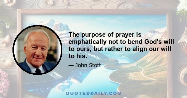 The purpose of prayer is emphatically not to bend God's will to ours, but rather to align our will to his.