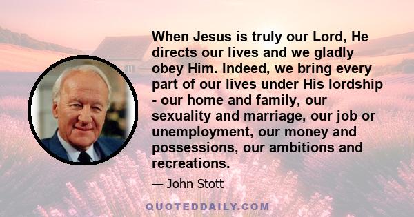 When Jesus is truly our Lord, He directs our lives and we gladly obey Him. Indeed, we bring every part of our lives under His lordship - our home and family, our sexuality and marriage, our job or unemployment, our