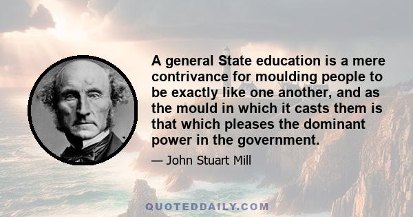 ‎A general State education is a mere contrivance for moulding people to be exactly like one another; and as the mould in which it casts them is that which pleases the dominant power in the government, whether this be a