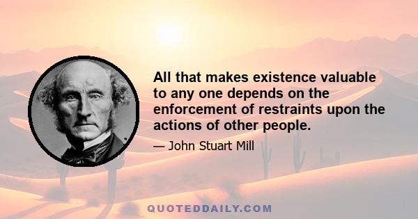 All that makes existence valuable to any one depends on the enforcement of restraints upon the actions of other people.