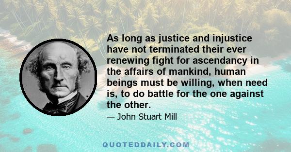 As long as justice and injustice have not terminated their ever renewing fight for ascendancy in the affairs of mankind, human beings must be willing, when need is, to do battle for the one against the other.