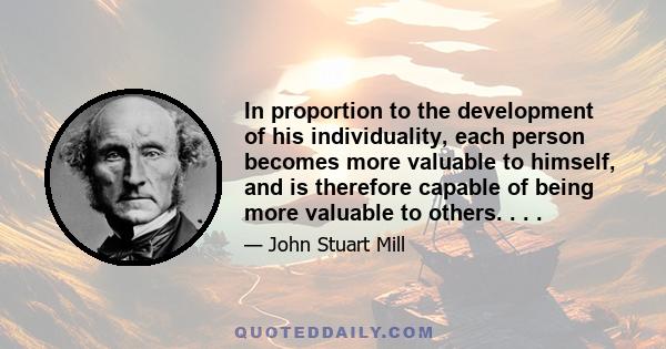 In proportion to the development of his individuality, each person becomes more valuable to himself, and is therefore capable of being more valuable to others. . . .