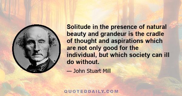 Solitude in the presence of natural beauty and grandeur is the cradle of thought and aspirations which are not only good for the individual, but which society can ill do without.