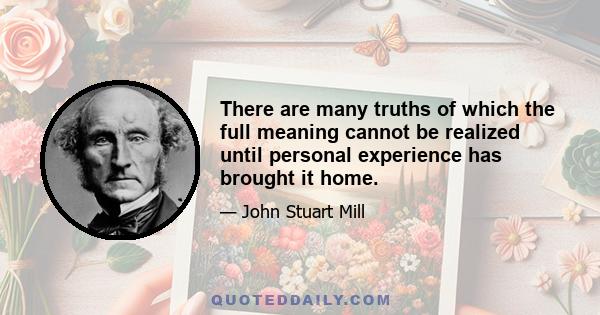 There are many truths of which the full meaning cannot be realized until personal experience has brought it home.