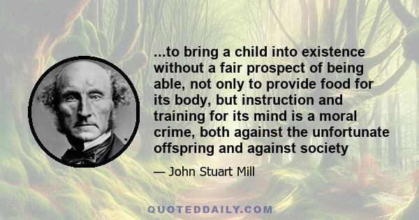 ...to bring a child into existence without a fair prospect of being able, not only to provide food for its body, but instruction and training for its mind is a moral crime, both against the unfortunate offspring and