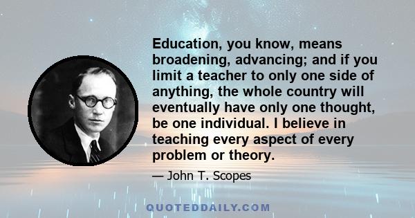 Education, you know, means broadening, advancing; and if you limit a teacher to only one side of anything, the whole country will eventually have only one thought, be one individual. I believe in teaching every aspect