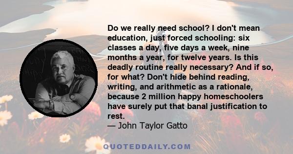 Do we really need school? I don't mean education, just forced schooling: six classes a day, five days a week, nine months a year, for twelve years. Is this deadly routine really necessary? And if so, for what? Don't