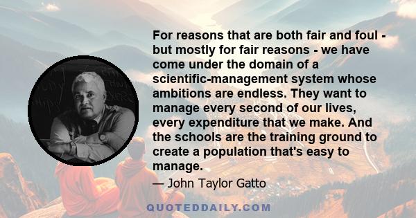 For reasons that are both fair and foul - but mostly for fair reasons - we have come under the domain of a scientific-management system whose ambitions are endless. They want to manage every second of our lives, every