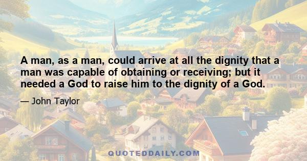 A man, as a man, could arrive at all the dignity that a man was capable of obtaining or receiving; but it needed a God to raise him to the dignity of a God.