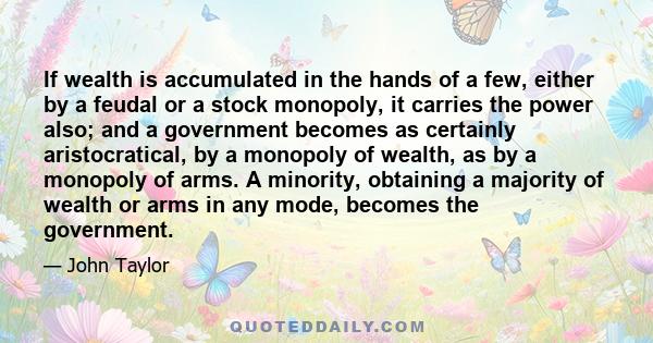 If wealth is accumulated in the hands of a few, either by a feudal or a stock monopoly, it carries the power also; and a government becomes as certainly aristocratical, by a monopoly of wealth, as by a monopoly of arms. 