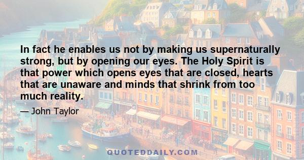 In fact he enables us not by making us supernaturally strong, but by opening our eyes. The Holy Spirit is that power which opens eyes that are closed, hearts that are unaware and minds that shrink from too much reality.