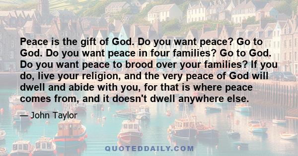 Peace is the gift of God. Do you want peace? Go to God. Do you want peace in four families? Go to God. Do you want peace to brood over your families? If you do, live your religion, and the very peace of God will dwell