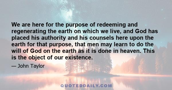 We are here for the purpose of redeeming and regenerating the earth on which we live, and God has placed his authority and his counsels here upon the earth for that purpose, that men may learn to do the will of God on