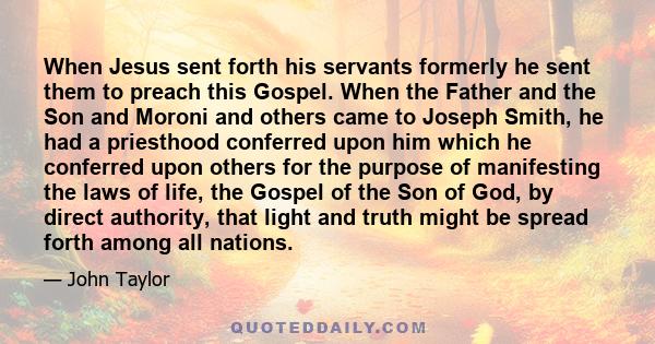 When Jesus sent forth his servants formerly he sent them to preach this Gospel. When the Father and the Son and Moroni and others came to Joseph Smith, he had a priesthood conferred upon him which he conferred upon