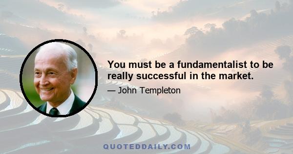 You must be a fundamentalist to be really successful in the market.