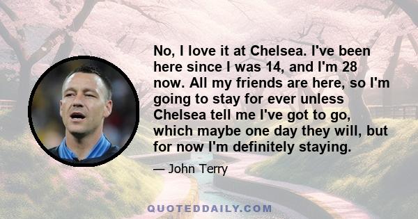 No, I love it at Chelsea. I've been here since I was 14, and I'm 28 now. All my friends are here, so I'm going to stay for ever unless Chelsea tell me I've got to go, which maybe one day they will, but for now I'm