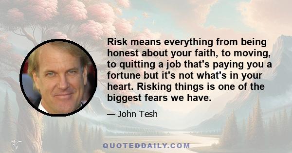 Risk means everything from being honest about your faith, to moving, to quitting a job that's paying you a fortune but it's not what's in your heart. Risking things is one of the biggest fears we have.