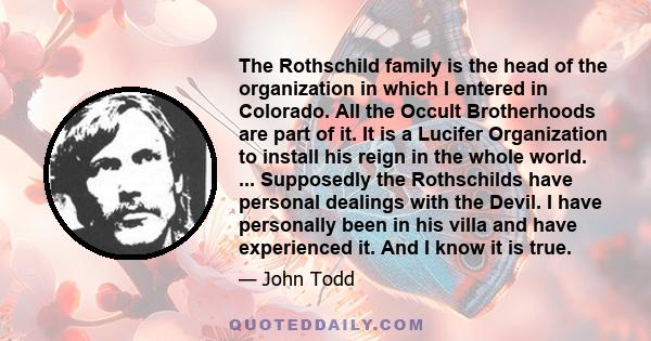 The Rothschild family is the head of the organization in which I entered in Colorado. All the Occult Brotherhoods are part of it. It is a Lucifer Organization to install his reign in the whole world. ... Supposedly the