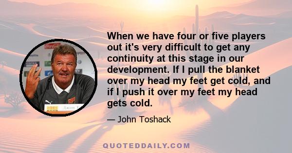 When we have four or five players out it's very difficult to get any continuity at this stage in our development. If I pull the blanket over my head my feet get cold, and if I push it over my feet my head gets cold.