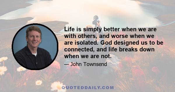 Life is simply better when we are with others, and worse when we are isolated. God designed us to be connected, and life breaks down when we are not.