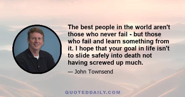 The best people in the world aren't those who never fail - but those who fail and learn something from it. I hope that your goal in life isn't to slide safely into death not having screwed up much.