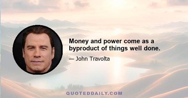 Money and power come as a byproduct of things well done.