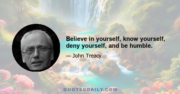 Believe in yourself, know yourself, deny yourself, and be humble.