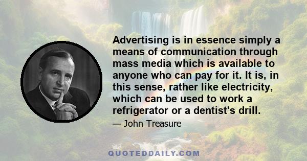 Advertising is in essence simply a means of communication through mass media which is available to anyone who can pay for it. It is, in this sense, rather like electricity, which can be used to work a refrigerator or a