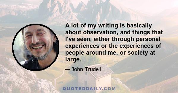 A lot of my writing is basically about observation, and things that I've seen, either through personal experiences or the experiences of people around me, or society at large.