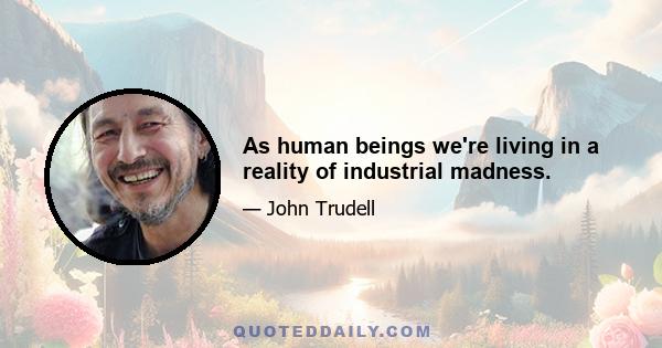 As human beings we're living in a reality of industrial madness.