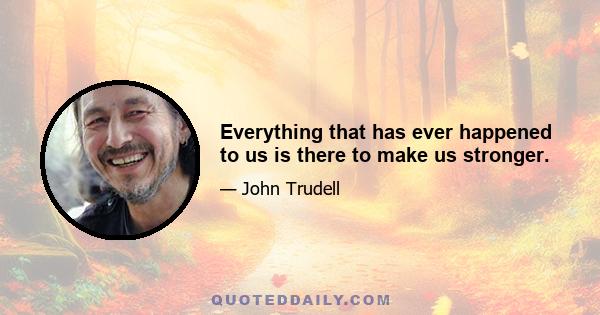 Everything that has ever happened to us is there to make us stronger.