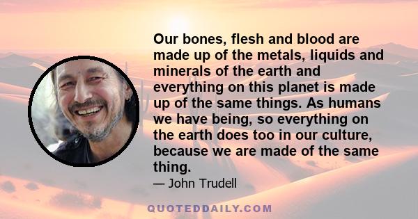 Our bones, flesh and blood are made up of the metals, liquids and minerals of the earth and everything on this planet is made up of the same things. As humans we have being, so everything on the earth does too in our