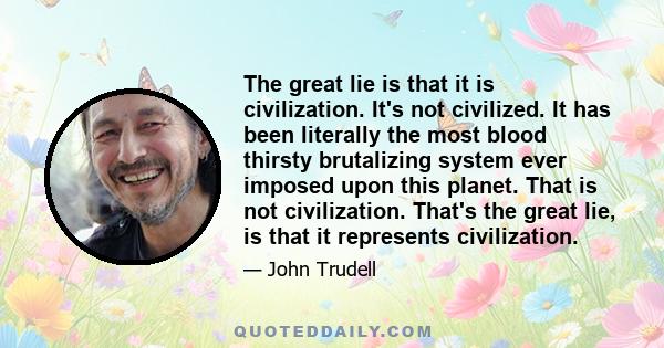 The great lie is that it is civilization. It's not civilized. It has been literally the most blood thirsty brutalizing system ever imposed upon this planet. That is not civilization. That's the great lie, is that it