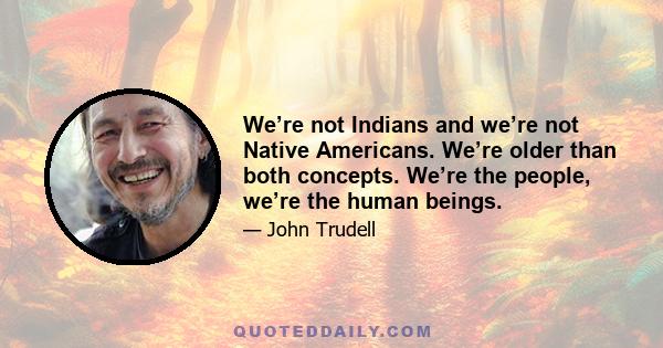 We’re not Indians and we’re not Native Americans. We’re older than both concepts. We’re the people, we’re the human beings.