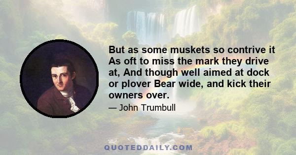 But as some muskets so contrive it As oft to miss the mark they drive at, And though well aimed at dock or plover Bear wide, and kick their owners over.