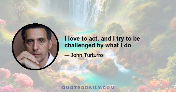 I love to act, and I try to be challenged by what I do