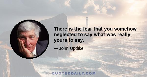 There is the fear that you somehow neglected to say what was really yours to say.