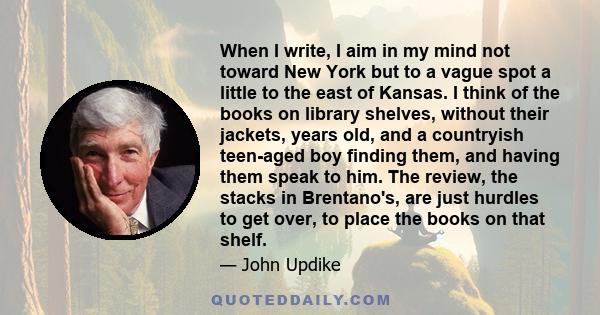 When I write, I aim in my mind not toward New York but to a vague spot a little to the east of Kansas. I think of the books on library shelves, without their jackets, years old, and a countryish teen-aged boy finding