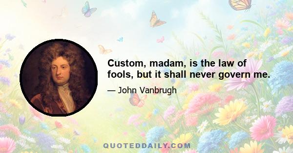 Custom, madam, is the law of fools, but it shall never govern me.