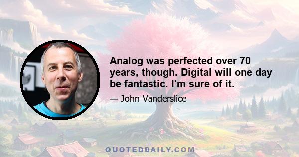 Analog was perfected over 70 years, though. Digital will one day be fantastic. I'm sure of it.