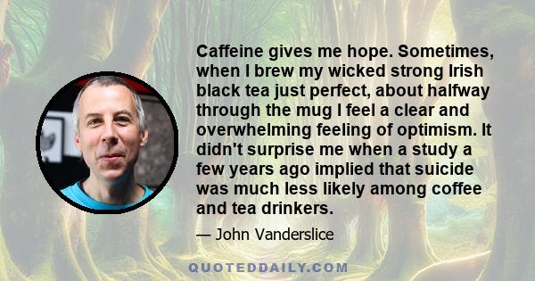 Caffeine gives me hope. Sometimes, when I brew my wicked strong Irish black tea just perfect, about halfway through the mug I feel a clear and overwhelming feeling of optimism. It didn't surprise me when a study a few