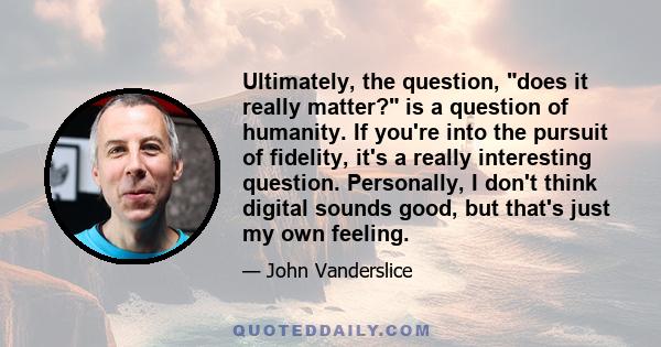 Ultimately, the question, does it really matter? is a question of humanity. If you're into the pursuit of fidelity, it's a really interesting question. Personally, I don't think digital sounds good, but that's just my