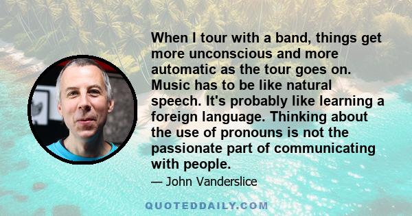 When I tour with a band, things get more unconscious and more automatic as the tour goes on. Music has to be like natural speech. It's probably like learning a foreign language. Thinking about the use of pronouns is not 