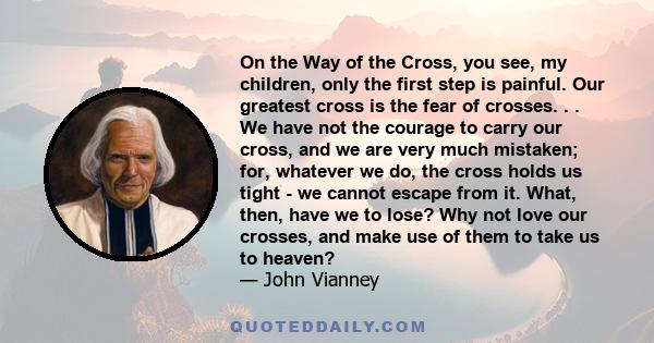 On the Way of the Cross, you see, my children, only the first step is painful. Our greatest cross is the fear of crosses. . . We have not the courage to carry our cross, and we are very much mistaken; for, whatever we