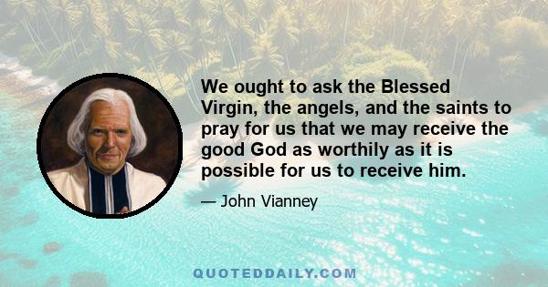 We ought to ask the Blessed Virgin, the angels, and the saints to pray for us that we may receive the good God as worthily as it is possible for us to receive him.