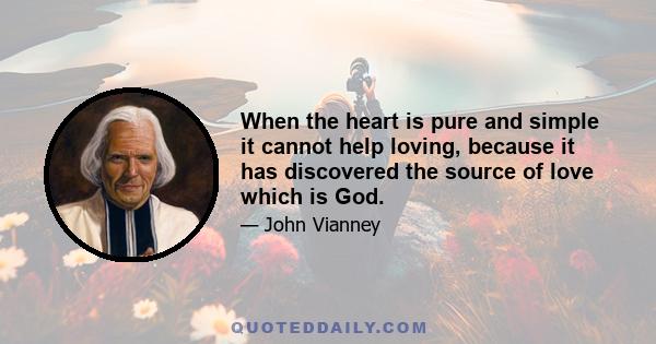 When the heart is pure and simple it cannot help loving, because it has discovered the source of love which is God.