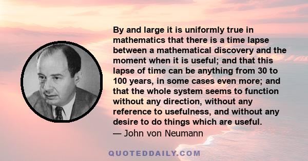 By and large it is uniformly true in mathematics that there is a time lapse between a mathematical discovery and the moment when it is useful; and that this lapse of time can be anything from 30 to 100 years, in some