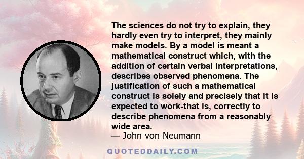 The sciences do not try to explain, they hardly even try to interpret, they mainly make models. By a model is meant a mathematical construct which, with the addition of certain verbal interpretations, describes observed 